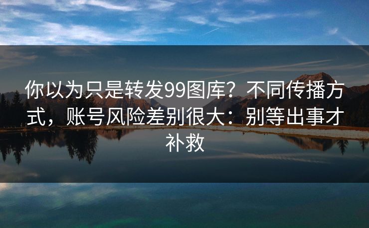 你以为只是转发99图库？不同传播方式，账号风险差别很大：别等出事才补救