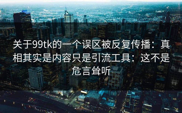 关于99tk的一个误区被反复传播：真相其实是内容只是引流工具：这不是危言耸听