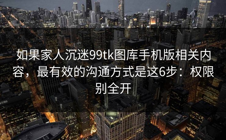 如果家人沉迷99tk图库手机版相关内容，最有效的沟通方式是这6步：权限别全开
