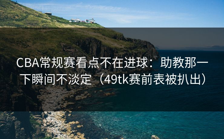 CBA常规赛看点不在进球：助教那一下瞬间不淡定（49tk赛前表被扒出）
