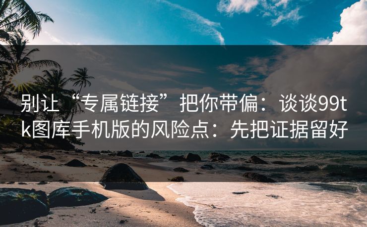 别让“专属链接”把你带偏：谈谈99tk图库手机版的风险点：先把证据留好