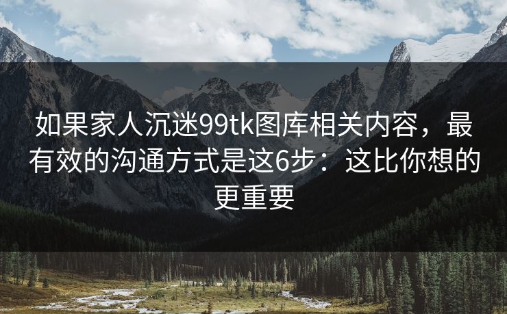 如果家人沉迷99tk图库相关内容，最有效的沟通方式是这6步：这比你想的更重要
