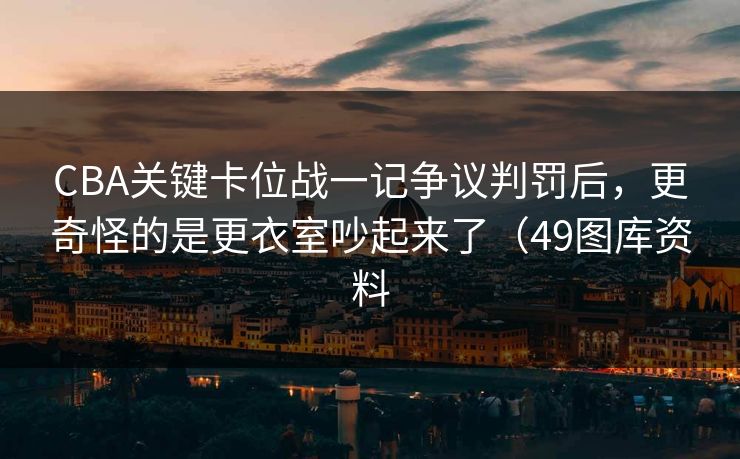 CBA关键卡位战一记争议判罚后，更奇怪的是更衣室吵起来了（49图库资料
