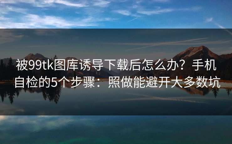 被99tk图库诱导下载后怎么办？手机自检的5个步骤：照做能避开大多数坑