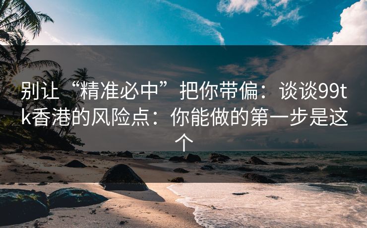 别让“精准必中”把你带偏：谈谈99tk香港的风险点：你能做的第一步是这个