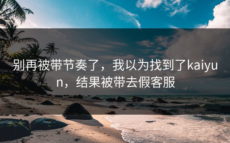 别再被带节奏了，我以为找到了kaiyun，结果被带去假客服