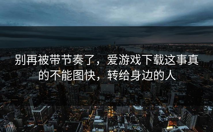 别再被带节奏了，爱游戏下载这事真的不能图快，转给身边的人