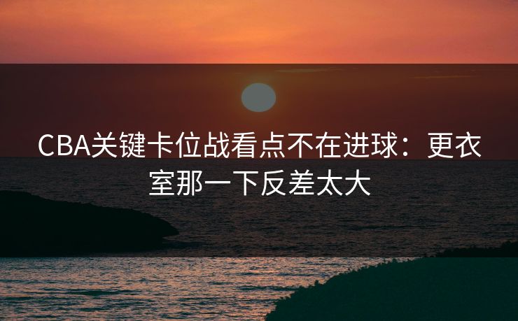 CBA关键卡位战看点不在进球：更衣室那一下反差太大