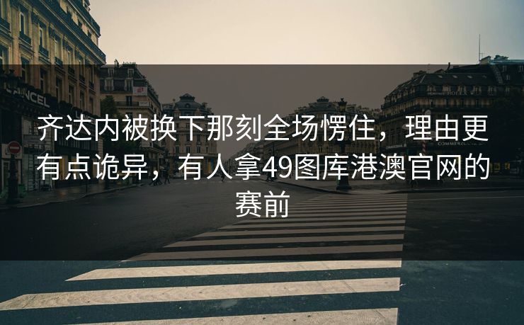 齐达内被换下那刻全场愣住，理由更有点诡异，有人拿49图库港澳官网的赛前