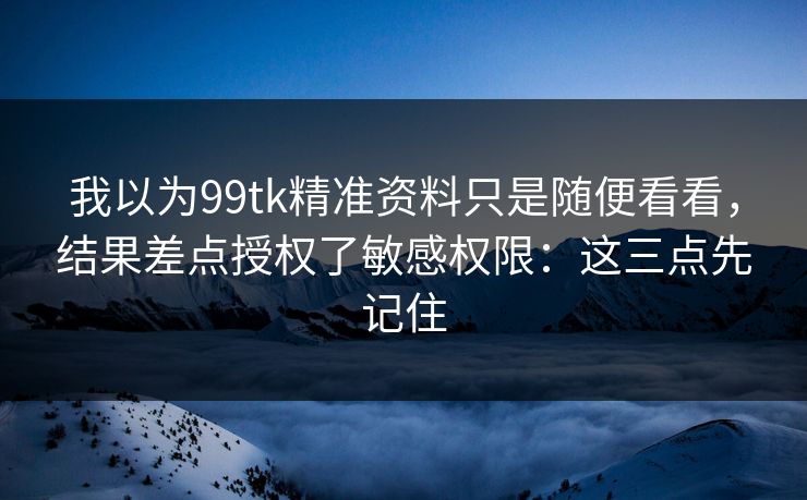 我以为99tk精准资料只是随便看看，结果差点授权了敏感权限：这三点先记住