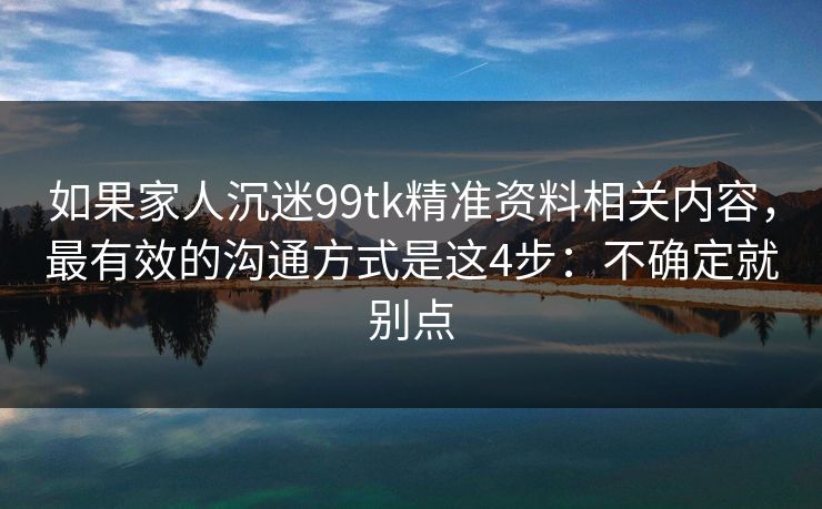 如果家人沉迷99tk精准资料相关内容，最有效的沟通方式是这4步：不确定就别点