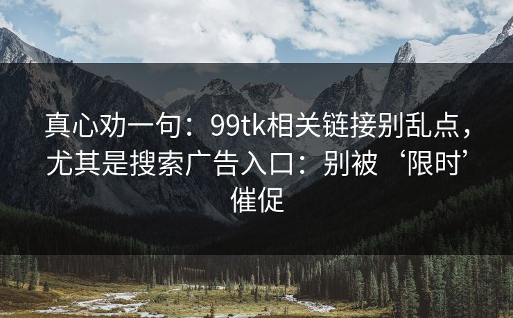 真心劝一句：99tk相关链接别乱点，尤其是搜索广告入口：别被‘限时’催促
