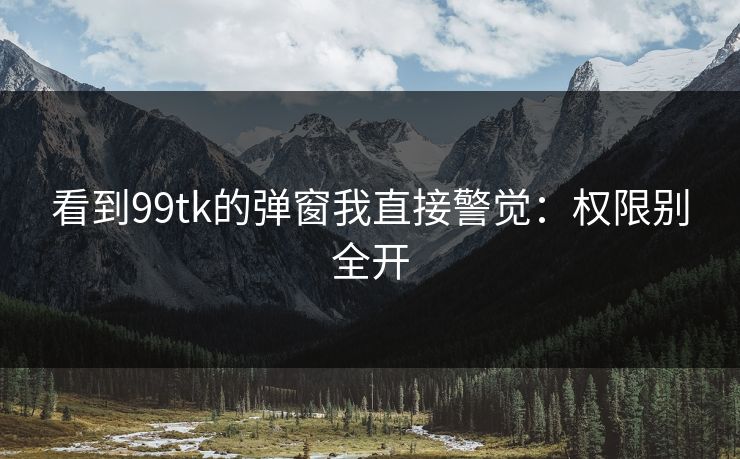看到99tk的弹窗我直接警觉：权限别全开