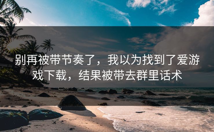别再被带节奏了，我以为找到了爱游戏下载，结果被带去群里话术