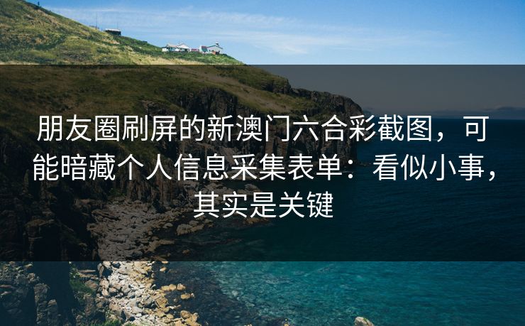 朋友圈刷屏的新澳门六合彩截图，可能暗藏个人信息采集表单：看似小事，其实是关键