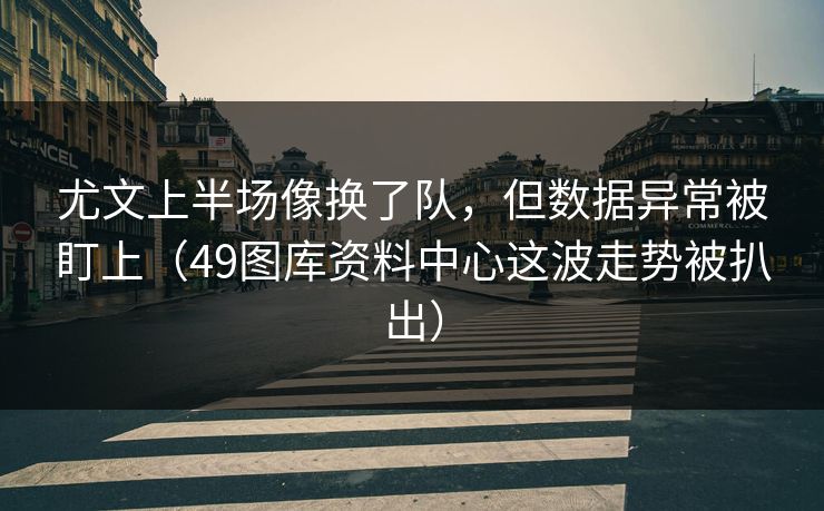 尤文上半场像换了队，但数据异常被盯上（49图库资料中心这波走势被扒出）