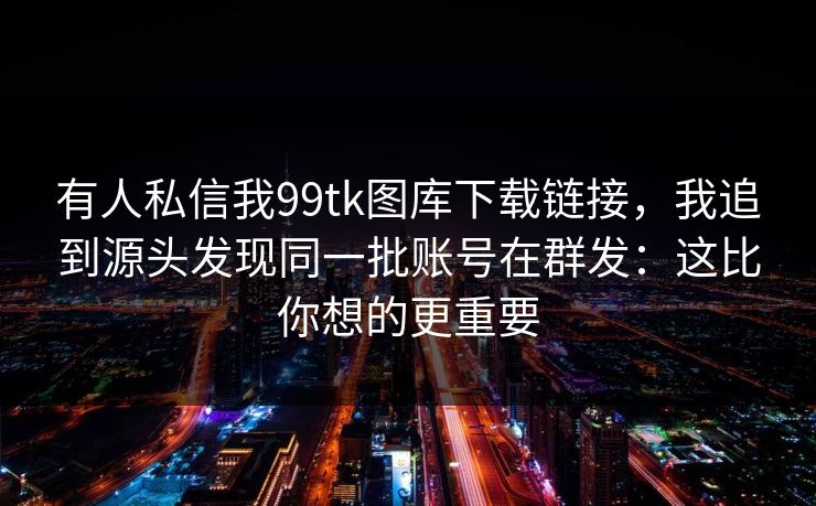 有人私信我99tk图库下载链接，我追到源头发现同一批账号在群发：这比你想的更重要