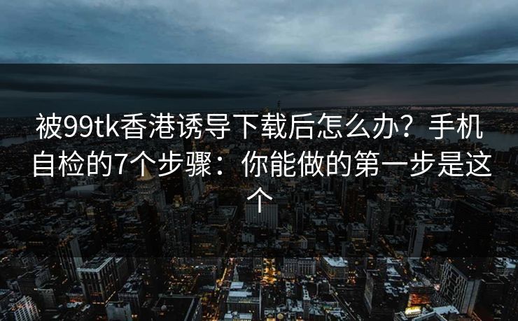 被99tk香港诱导下载后怎么办？手机自检的7个步骤：你能做的第一步是这个
