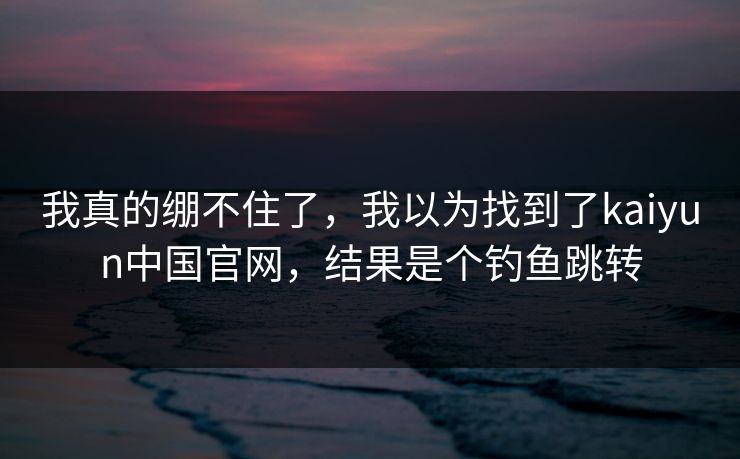 我真的绷不住了，我以为找到了kaiyun中国官网，结果是个钓鱼跳转