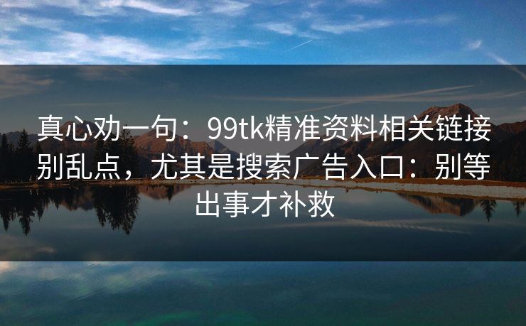 真心劝一句：99tk精准资料相关链接别乱点，尤其是搜索广告入口：别等出事才补救