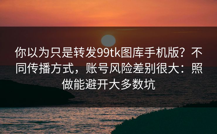 你以为只是转发99tk图库手机版？不同传播方式，账号风险差别很大：照做能避开大多数坑