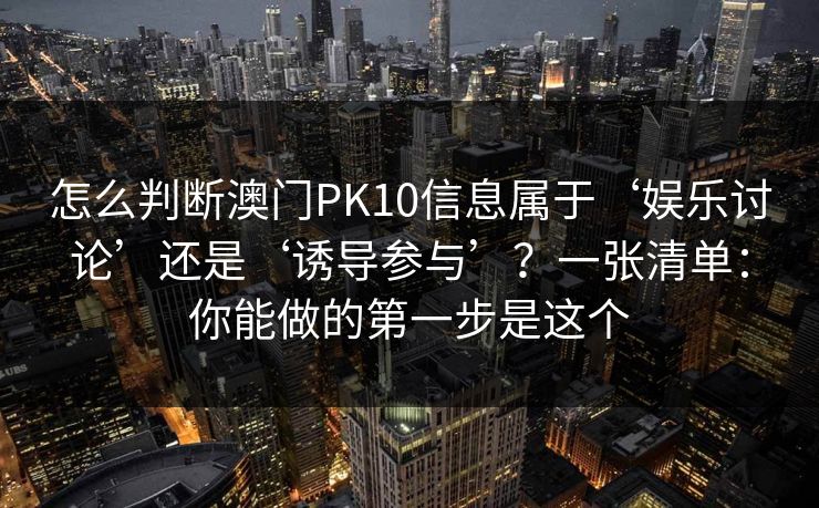 怎么判断澳门PK10信息属于‘娱乐讨论’还是‘诱导参与’？一张清单：你能做的第一步是这个